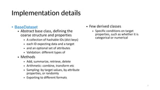 Implementation details
• BaseDataset
• Abstract base class, defining the
coarse structure and properties
• A collection of hashable IDs (dict keys)
• each ID expecting data and a target
• and an optional set of attributes
• Validation: different types of
• Methods
• Add, summarize, retrieve, delete
• Arithmetic: combine, transform etc
• Sampling: by target values, by attribute
properties, or randomly
• Exporting to different formats
• Few derived classes
• Specific conditions on target
properties, such as whether it is
categorical or numerical
7
 