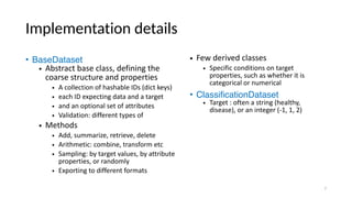 Implementation details
• BaseDataset
• Abstract base class, defining the
coarse structure and properties
• A collection of hashable IDs (dict keys)
• each ID expecting data and a target
• and an optional set of attributes
• Validation: different types of
• Methods
• Add, summarize, retrieve, delete
• Arithmetic: combine, transform etc
• Sampling: by target values, by attribute
properties, or randomly
• Exporting to different formats
• Few derived classes
• Specific conditions on target
properties, such as whether it is
categorical or numerical
• ClassificationDataset
• Target : often a string (healthy,
disease), or an integer (-1, 1, 2)
7
 