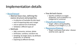 Implementation details
• BaseDataset
• Abstract base class, defining the
coarse structure and properties
• A collection of hashable IDs (dict keys)
• each ID expecting data and a target
• and an optional set of attributes
• Validation: different types of
• Methods
• Add, summarize, retrieve, delete
• Arithmetic: combine, transform etc
• Sampling: by target values, by attribute
properties, or randomly
• Exporting to different formats
• Few derived classes
• Specific conditions on target
properties, such as whether it is
categorical or numerical
• ClassificationDataset
• Target : often a string (healthy,
disease), or an integer (-1, 1, 2)
• RegressionDataset
• Target: continuous float value : disease
severity score, age etc
7
 