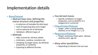 Implementation details
• BaseDataset
• Abstract base class, defining the
coarse structure and properties
• A collection of hashable IDs (dict keys)
• each ID expecting data and a target
• and an optional set of attributes
• Validation: different types of
• Methods
• Add, summarize, retrieve, delete
• Arithmetic: combine, transform etc
• Sampling: by target values, by attribute
properties, or randomly
• Exporting to different formats
• Few derived classes
• Specific conditions on target
properties, such as whether it is
categorical or numerical
• ClassificationDataset
• Target : often a string (healthy,
disease), or an integer (-1, 1, 2)
• RegressionDataset
• Target: continuous float value : disease
severity score, age etc
• Many other possibilities
• Depending on domain and use-case
7
 