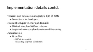 Implementation details contd.
• Classes and data are managed via dict of dicts
• Convenience for developers
• Current setup is fine for our domain:
• 1000s of rows, few 1000s of columns
• Larger and more complex domains need fine-tuning
• Serialization
• Pickle files
• HDF etc are possible
• Requesting help from contributors
8
 