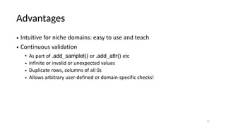 Advantages
• Intuitive for niche domains: easy to use and teach
• Continuous validation
• As part of .add_samplet() or .add_attr() etc
• infinite or invalid or unexpected values
• Duplicate rows, columns of all 0s
• Allows arbitrary user-defined or domain-specific checks!
11
 