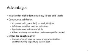 Advantages
• Intuitive for niche domains: easy to use and teach
• Continuous validation
• As part of .add_samplet() or .add_attr() etc
• infinite or invalid or unexpected values
• Duplicate rows, columns of all 0s
• Allows arbitrary user-defined or domain-specific checks!
• Errors are caught early!
• Instead of much later e.g. using some other toolbox
and then having to painfully trace it back
11
 