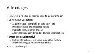 Advantages
• Intuitive for niche domains: easy to use and teach
• Continuous validation
• As part of .add_samplet() or .add_attr() etc
• infinite or invalid or unexpected values
• Duplicate rows, columns of all 0s
• Allows arbitrary user-defined or domain-specific checks!
• Errors are caught early!
• Instead of much later e.g. using some other toolbox
and then having to painfully trace it back
• Improves integrity
11
 