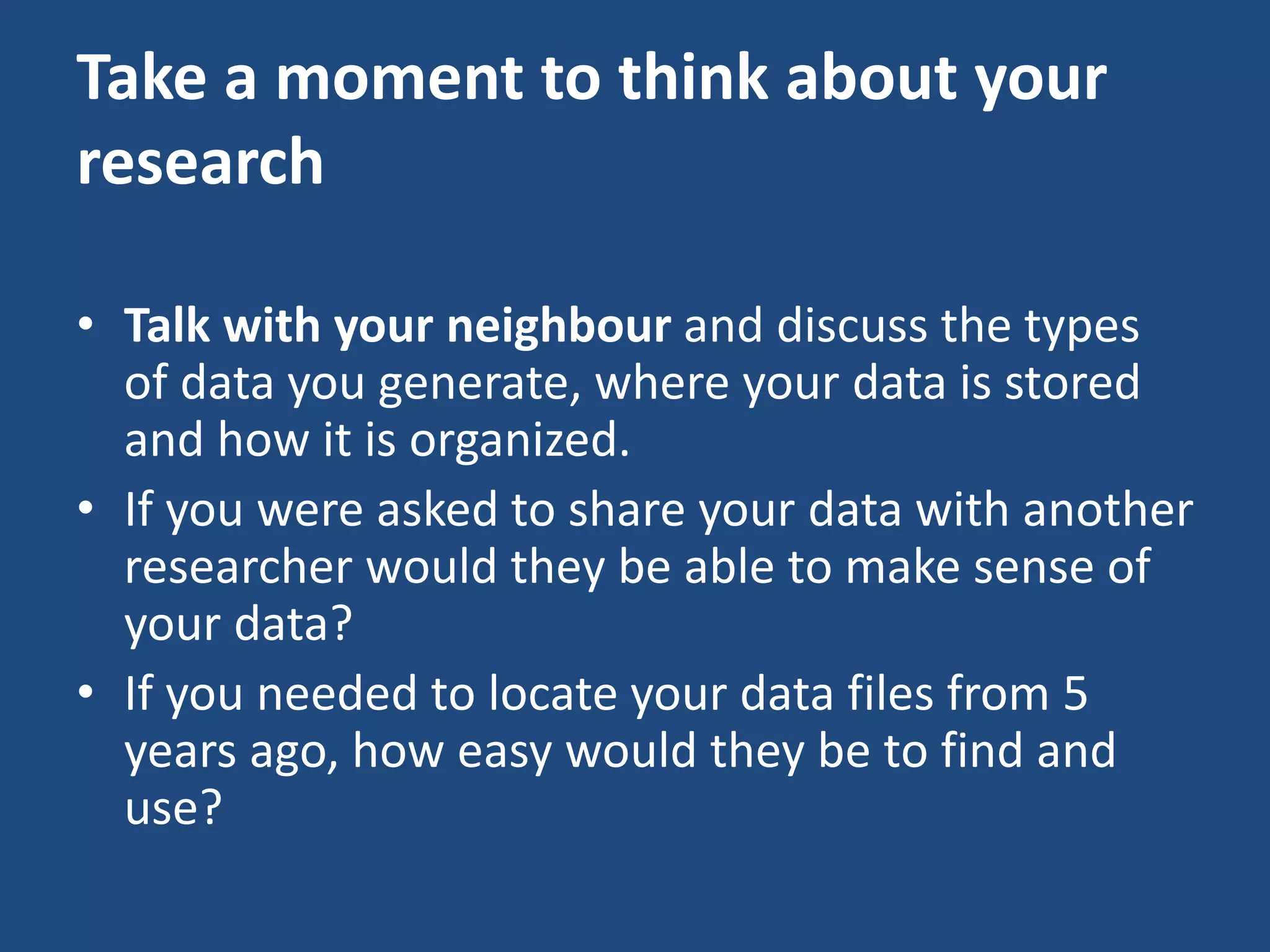 Take a moment to think about your
research
• Talk with your neighbour and discuss the types
of data you generate, where your data is stored
and how it is organized.
• If you were asked to share your data with another
researcher would they be able to make sense of
your data?
• If you needed to locate your data files from 5
years ago, how easy would they be to find and
use?
 