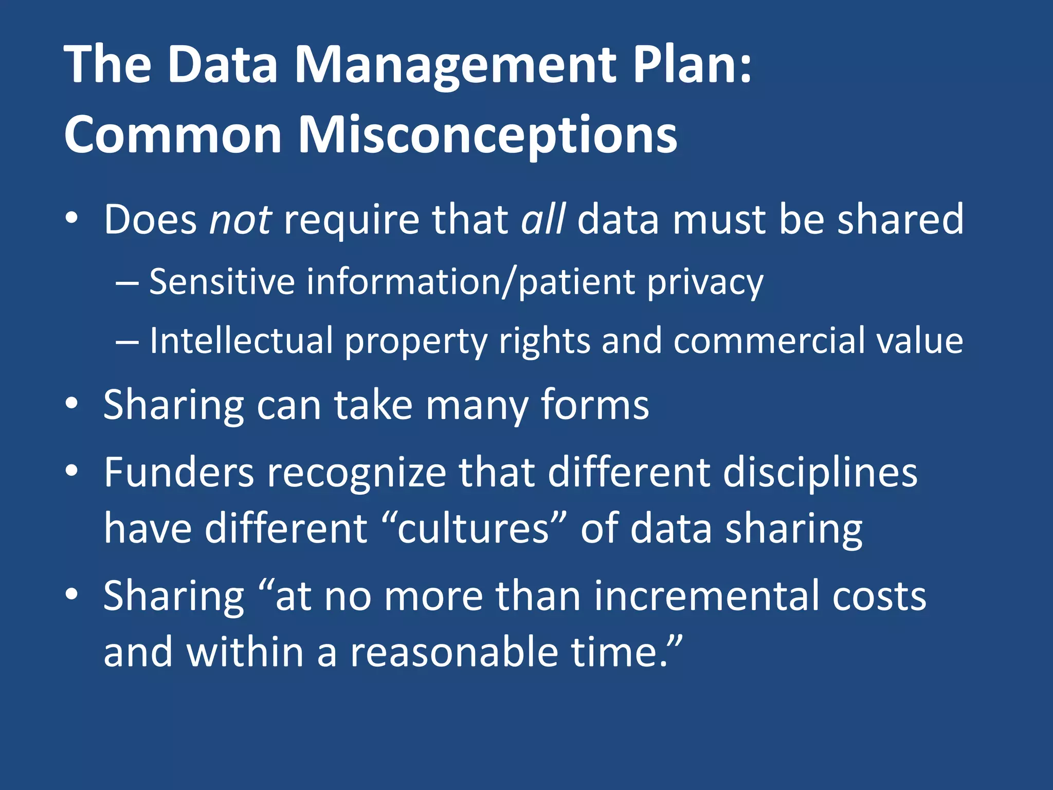 The Data Management Plan:
Common Misconceptions
• Does not require that all data must be shared
– Sensitive information/patient privacy
– Intellectual property rights and commercial value
• Sharing can take many forms
• Funders recognize that different disciplines
have different “cultures” of data sharing
• Sharing “at no more than incremental costs
and within a reasonable time.”
 