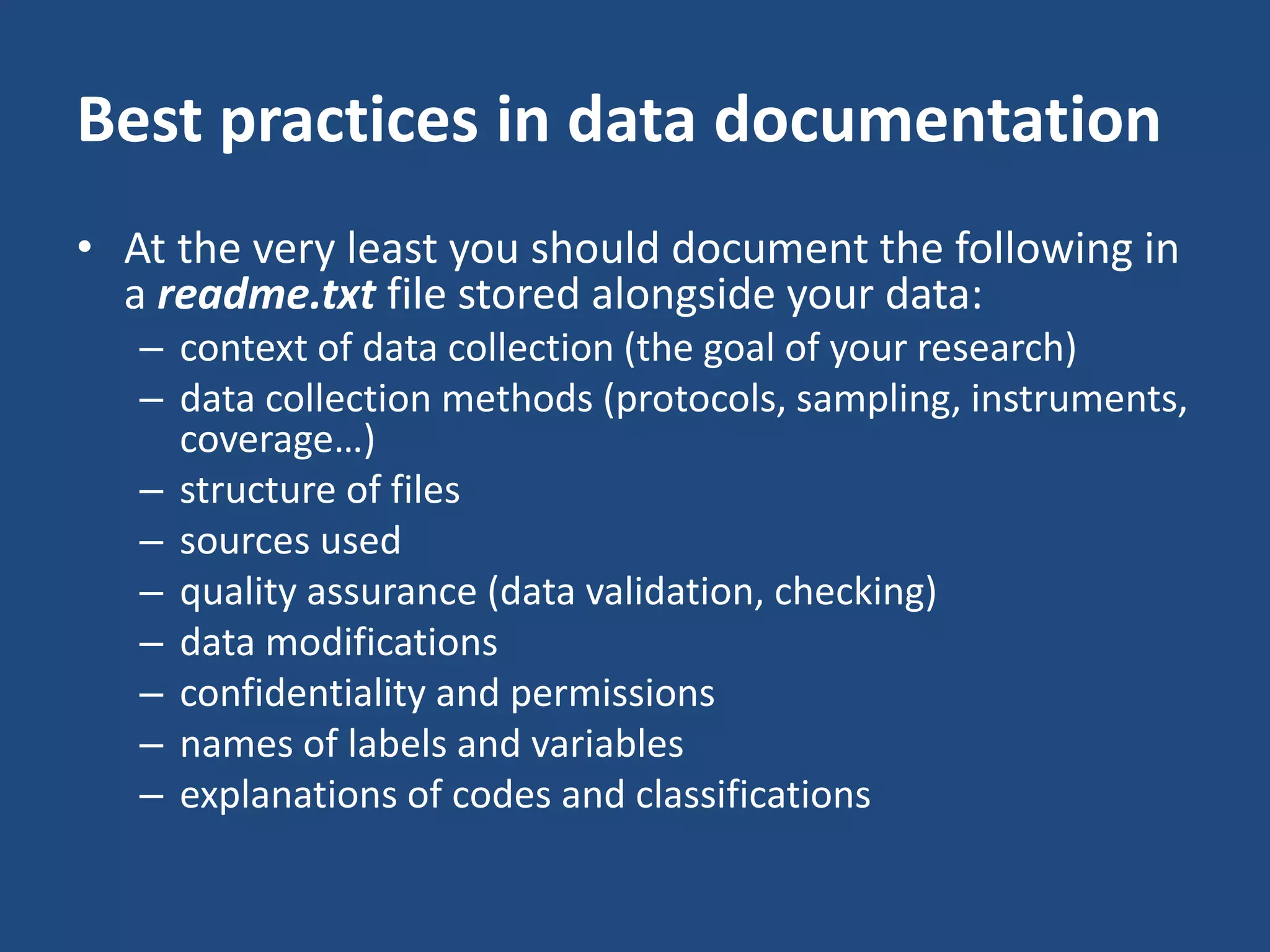 Best practices in data documentation
• At the very least you should document the following in
a readme.txt file stored alongside your data:
– context of data collection (the goal of your research)
– data collection methods (protocols, sampling, instruments,
coverage…)
– structure of files
– sources used
– quality assurance (data validation, checking)
– data modifications
– confidentiality and permissions
– names of labels and variables
– explanations of codes and classifications
 
