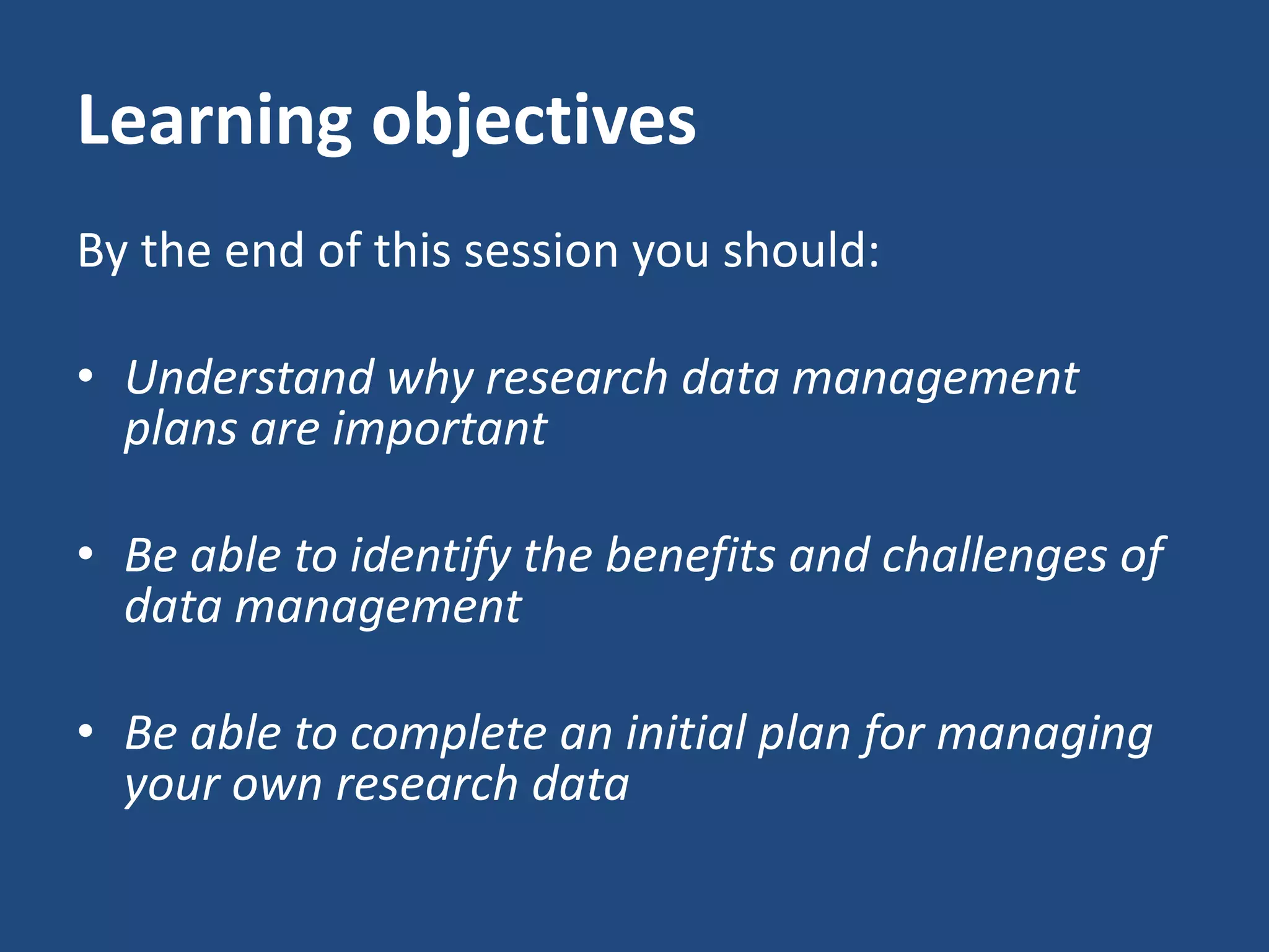 Learning objectives
By the end of this session you should:
• Understand why research data management
plans are important
• Be able to identify the benefits and challenges of
data management
• Be able to complete an initial plan for managing
your own research data
 