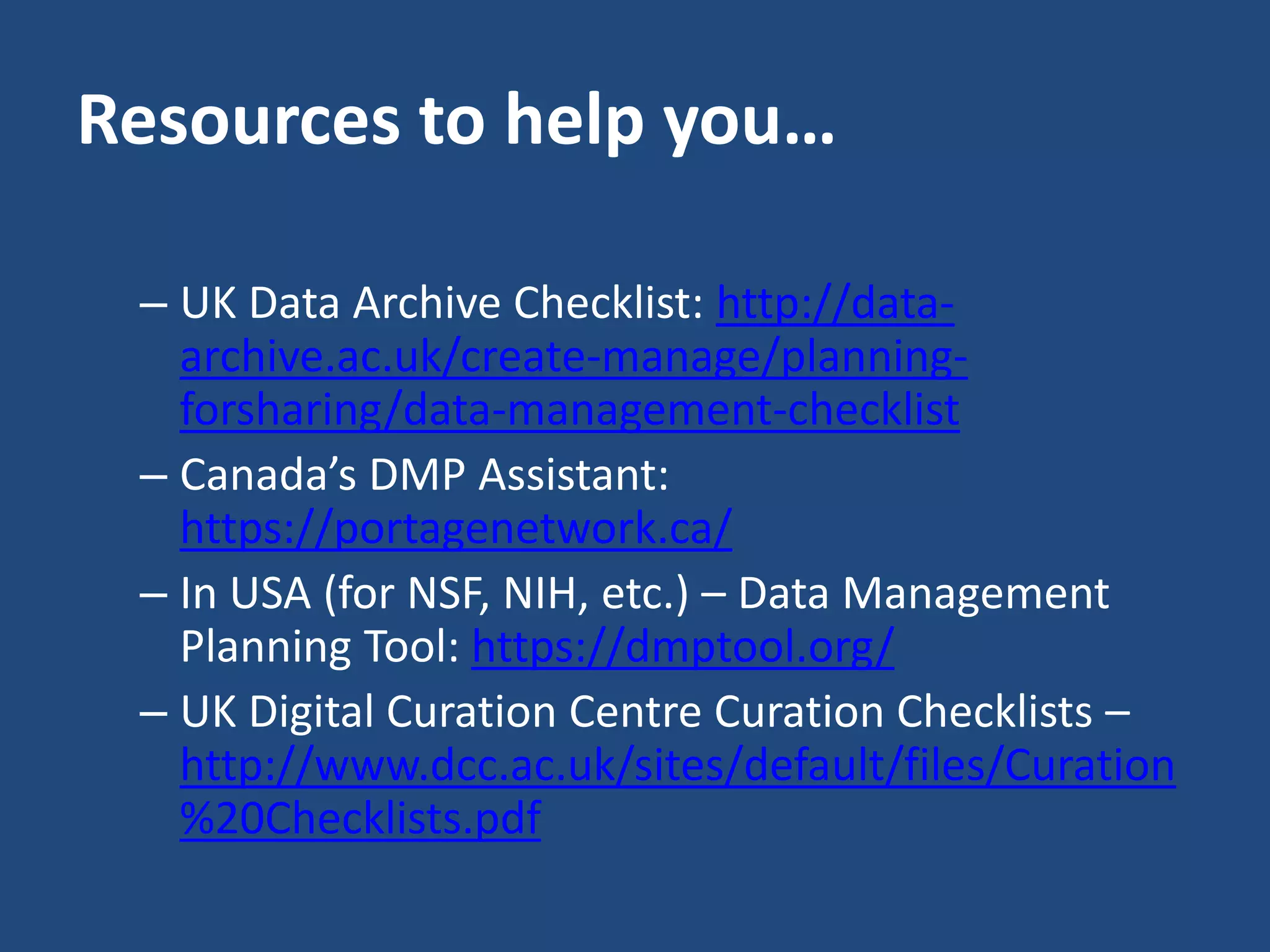 Resources to help you…
– UK Data Archive Checklist: http://data-
archive.ac.uk/create-manage/planning-
forsharing/data-management-checklist
– Canada’s DMP Assistant:
https://portagenetwork.ca/
– In USA (for NSF, NIH, etc.) – Data Management
Planning Tool: https://dmptool.org/
– UK Digital Curation Centre Curation Checklists –
http://www.dcc.ac.uk/sites/default/files/Curation
%20Checklists.pdf
 