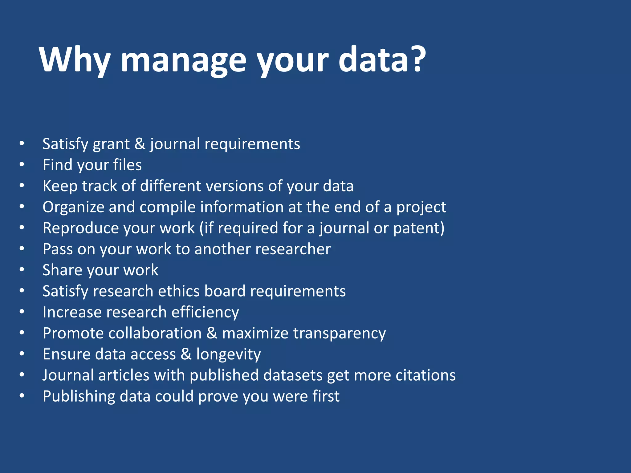 Why manage your data?
• Satisfy grant & journal requirements
• Find your files
• Keep track of different versions of your data
• Organize and compile information at the end of a project
• Reproduce your work (if required for a journal or patent)
• Pass on your work to another researcher
• Share your work
• Satisfy research ethics board requirements
• Increase research efficiency
• Promote collaboration & maximize transparency
• Ensure data access & longevity
• Journal articles with published datasets get more citations
• Publishing data could prove you were first
 