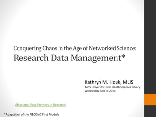 Conquering Chaos in the Age of Networked Science: 
Research Data Management* 
*Adaptation of the NECDMC First Module 
Kathryn M. Houk, MLIS 
Tufts University Hirsh Health Sciences Library 
Wednesday June 4, 2014 
Librarians: Your Partners in Research 
 
