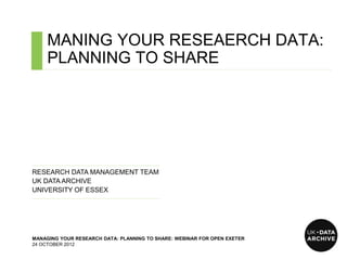 MANING YOUR RESEAERCH DATA:
     PLANNING TO SHARE
   ……………………………………………………………………………………………………………………………….……………………………..




……………………………………………………………......…...
RESEARCH DATA MANAGEMENT TEAM
UK DATA ARCHIVE
UNIVERSITY OF ESSEX
……………………………………………….…………………….




MANAGING YOUR RESEARCH DATA: PLANNING TO SHARE: WEBINAR FOR OPEN EXETER
24 OCTOBER 2012
 