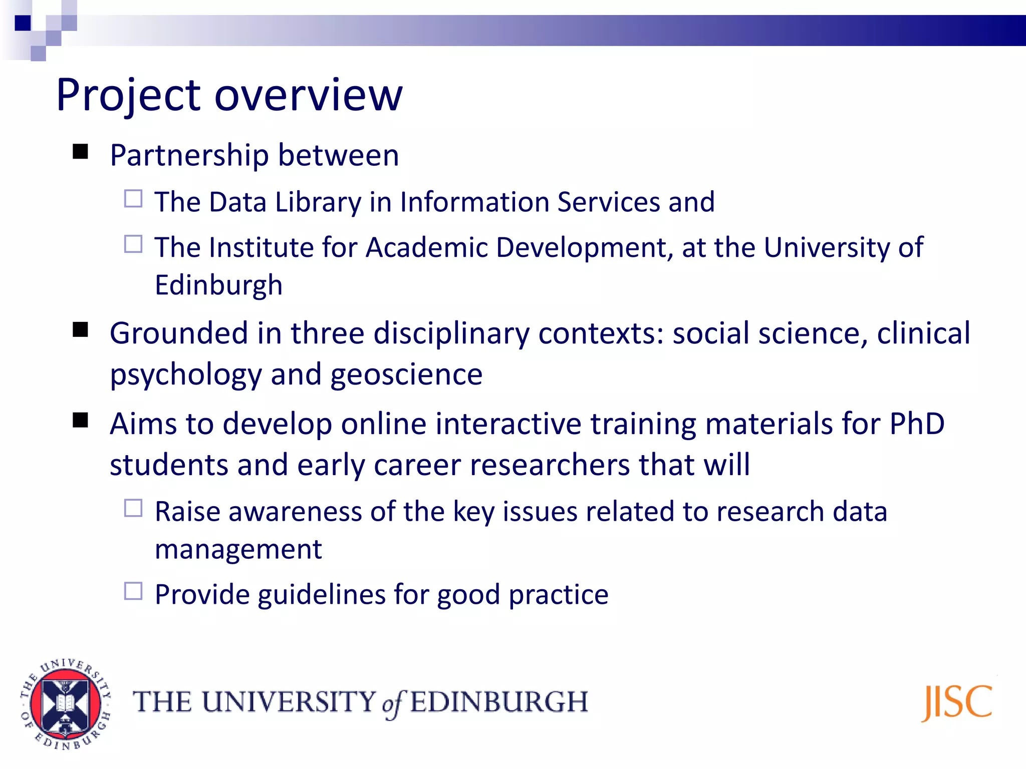 Project overview Partnership between The Data Library in Information Services and The Institute for Academic Development, at the University of Edinburgh Grounded in three disciplinary contexts: social science, clinical psychology and geoscience Aims to develop online interactive training materials for PhD students and early career researchers that will Raise awareness of the key issues related to research data management Provide guidelines for good practice