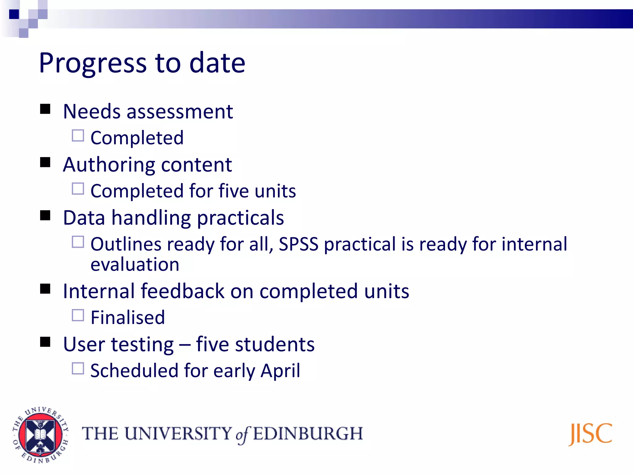 Progress to date Needs assessment Completed Authoring content Completed for five units Data handling practicals Outlines ready for all, SPSS practical is ready for internal evaluation Internal feedback on completed units Finalised User testing – five students Scheduled for early April