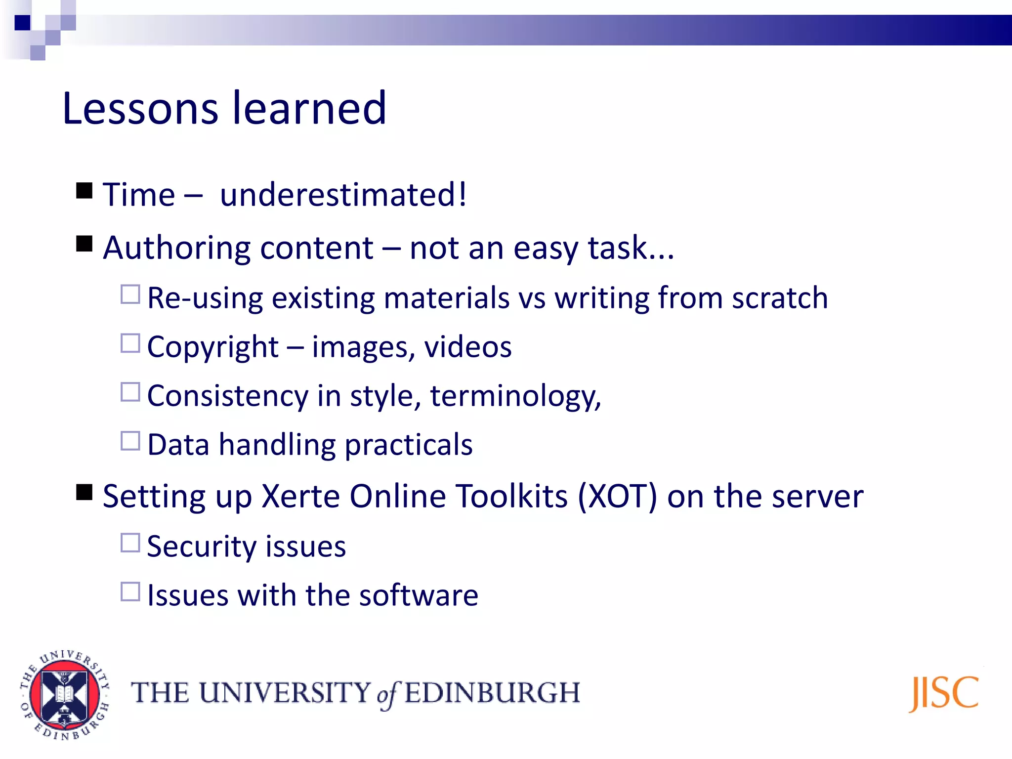 Lessons learned Time – underestimated! Authoring content – not an easy task... Re-using existing materials vs writing from scratch Copyright – images, videos Consistency in style, terminology, Data handling practicals Setting up Xerte Online Toolkits (XOT) on the server Security issues Issues with the software