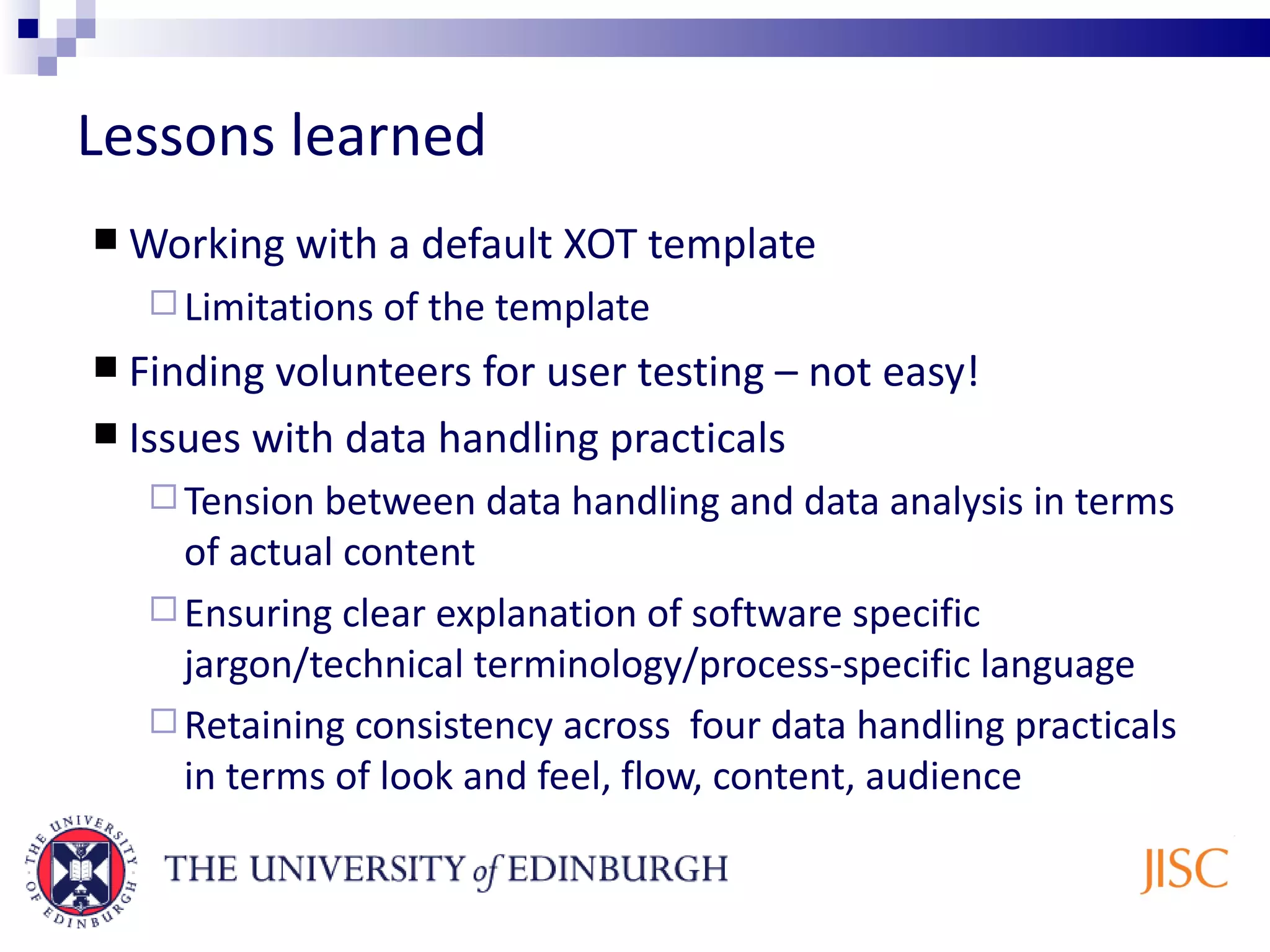 Lessons learned Working with a default XOT template Limitations of the template Finding volunteers for user testing – not easy! Issues with data handling practicals Tension between data handling and data analysis in terms of actual content Ensuring clear explanation of software specific jargon/technical terminology/process-specific language Retaining consistency across four data handling practicals in terms of look and feel, flow, content, audience