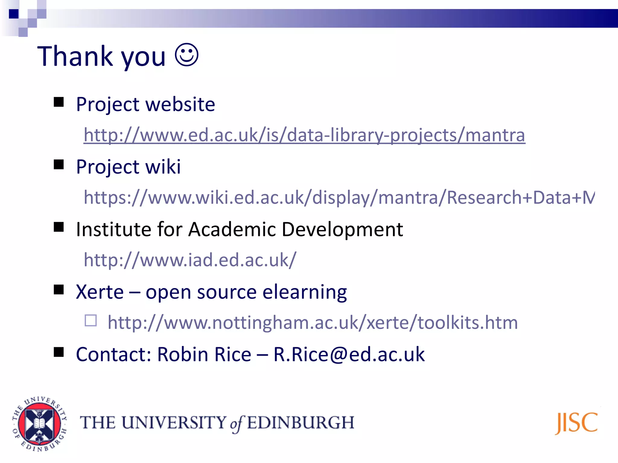 Thank you Project website http://www.ed.ac.uk/is/data-library-projects/mantra Project wiki https://www.wiki.ed.ac.uk/display/mantra/Research+Data+Mantra+project+wiki Institute for Academic Development http://www.iad.ed.ac.uk/ Xerte – open source elearning http://www.nottingham.ac.uk/xerte/toolkits.htm Contact: Robin Rice – R.Rice@ed.ac.uk