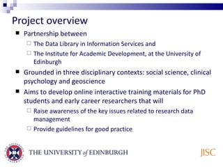 Project overview Partnership between The Data Library in Information Services and  The Institute for Academic Development, at the University of Edinburgh Grounded in three disciplinary contexts: social science, clinical psychology and geoscience Aims to develop online interactive training materials for PhD students and early career researchers that will Raise awareness of the key issues related to research data management Provide guidelines for good practice  