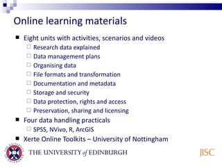 Online learning materials Eight units with activities, scenarios and videos Research data explained Data management plans Organising data File formats and transformation Documentation and metadata Storage and security Data protection, rights and access Preservation, sharing and licensing Four data handling practicals SPSS, NVivo, R, ArcGIS Xerte Online Toolkits – University of Nottingham 