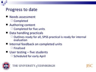 Progress to date Needs assessment Completed Authoring content  Completed for five units Data handling practicals Outlines ready for all, SPSS practical is ready for internal evaluation Internal feedback on completed units Finalised User testing – five students Scheduled for early April 