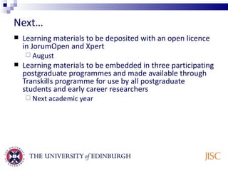 Next… Learning materials to be deposited with an open licence in JorumOpen and Xpert August Learning materials to be embedded in three participating postgraduate programmes and made available through Transkills programme for use by all postgraduate students and early career researchers Next academic year 