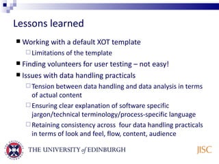 Lessons learned Working with a default XOT template Limitations of the template Finding volunteers for user testing – not easy! Issues with data handling practicals Tension between data handling and data analysis in terms of actual content Ensuring clear explanation of software specific  jargon/technical terminology/process-specific language Retaining consistency across  four data handling practicals in terms of look and feel, flow, content, audience 