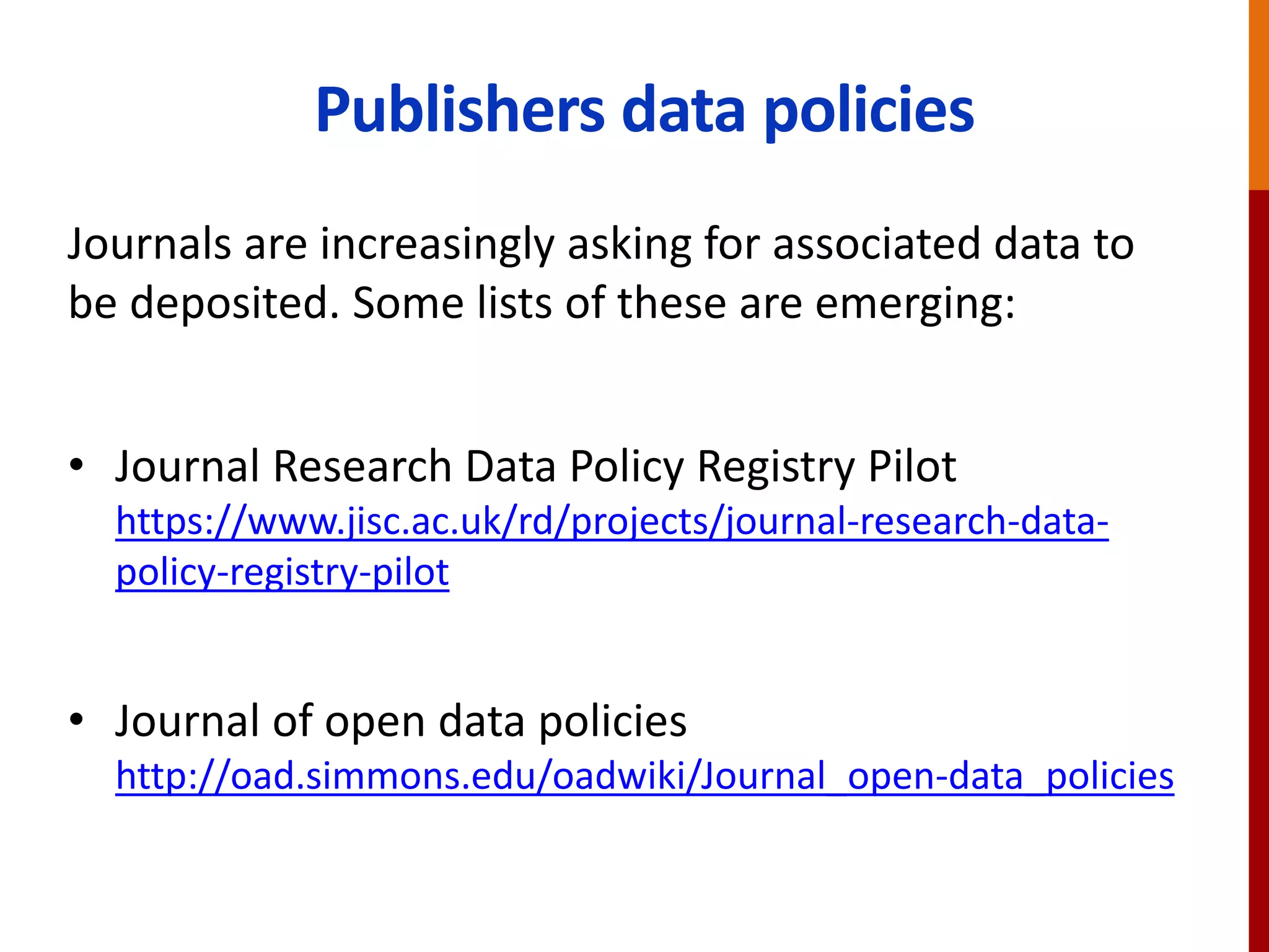 Publishers data policies
Journals are increasingly asking for associated data to
be deposited. Some lists of these are emerging:
• Journal Research Data Policy Registry Pilot
https://www.jisc.ac.uk/rd/projects/journal-research-data-
policy-registry-pilot
• Journal of open data policies
http://oad.simmons.edu/oadwiki/Journal_open-data_policies
 