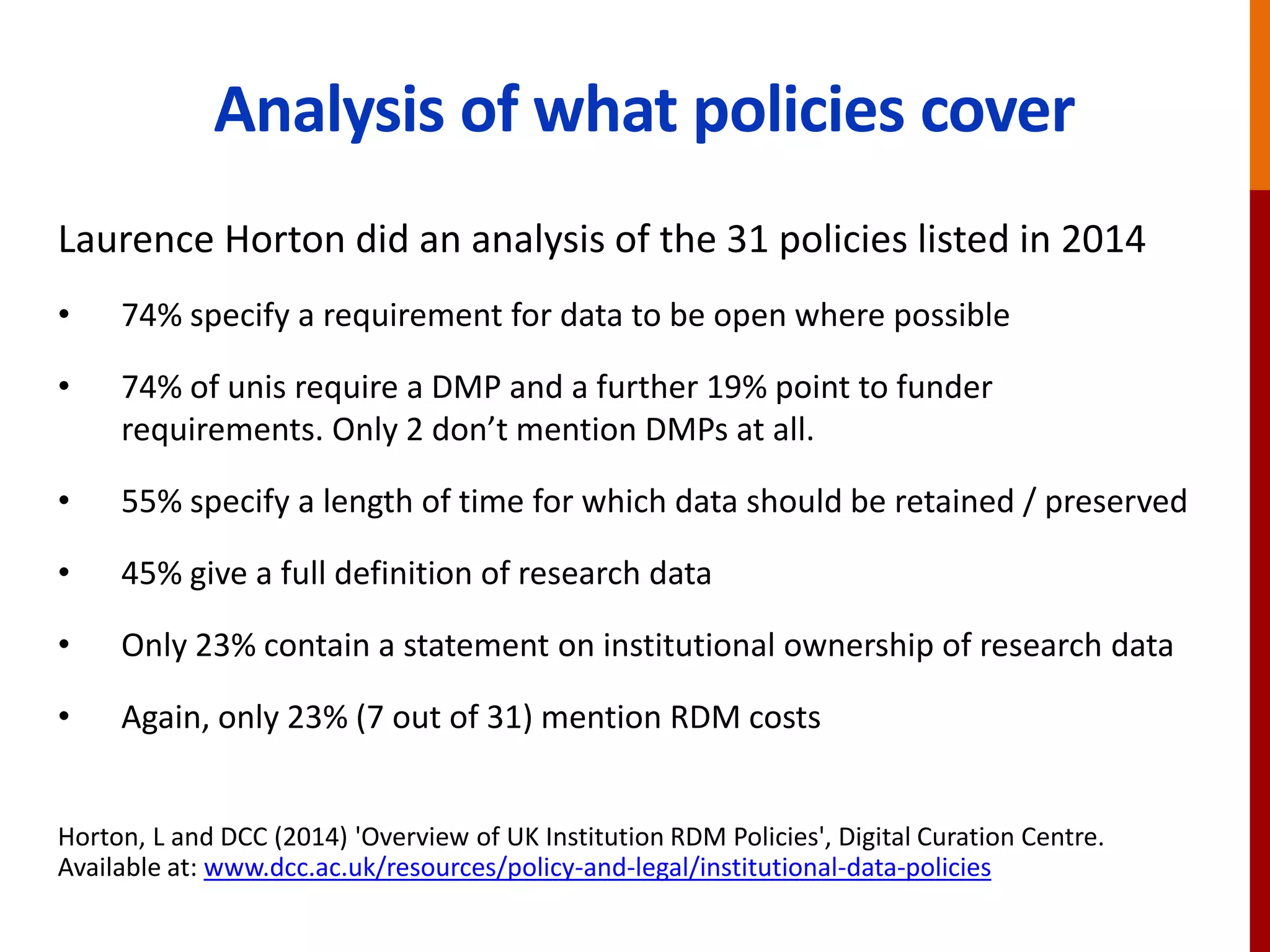 Analysis of what policies cover
Laurence Horton did an analysis of the 31 policies listed in 2014
• 74% specify a requirement for data to be open where possible
• 74% of unis require a DMP and a further 19% point to funder
requirements. Only 2 don’t mention DMPs at all.
• 55% specify a length of time for which data should be retained / preserved
• 45% give a full definition of research data
• Only 23% contain a statement on institutional ownership of research data
• Again, only 23% (7 out of 31) mention RDM costs
Horton, L and DCC (2014) 'Overview of UK Institution RDM Policies', Digital Curation Centre.
Available at: www.dcc.ac.uk/resources/policy-and-legal/institutional-data-policies
 