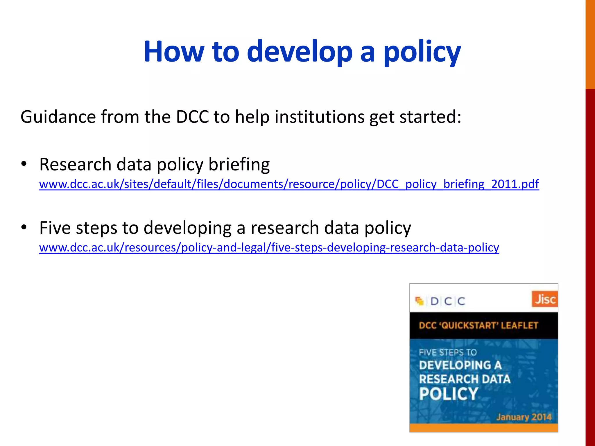 How to develop a policy
Guidance from the DCC to help institutions get started:
• Research data policy briefing
www.dcc.ac.uk/sites/default/files/documents/resource/policy/DCC_policy_briefing_2011.pdf
• Five steps to developing a research data policy
www.dcc.ac.uk/resources/policy-and-legal/five-steps-developing-research-data-policy
 