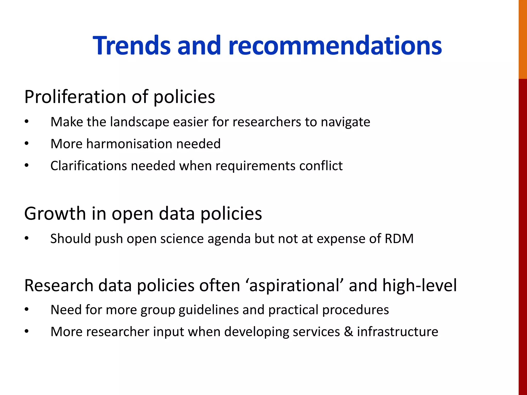 Trends and recommendations
Proliferation of policies
• Make the landscape easier for researchers to navigate
• More harmonisation needed
• Clarifications needed when requirements conflict
Growth in open data policies
• Should push open science agenda but not at expense of RDM
Research data policies often ‘aspirational’ and high-level
• Need for more group guidelines and practical procedures
• More researcher input when developing services & infrastructure
 