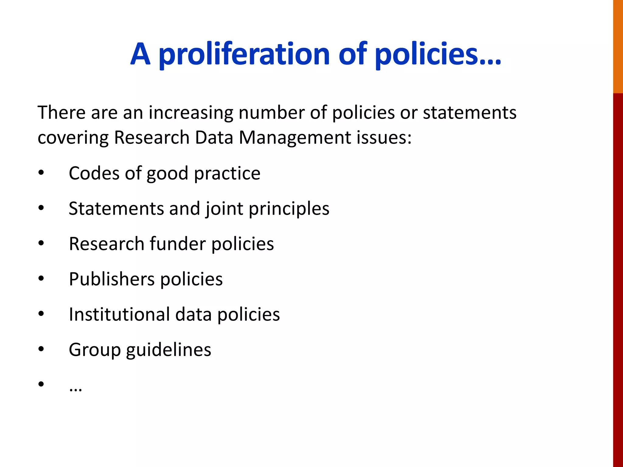 A proliferation of policies…
There are an increasing number of policies or statements
covering Research Data Management issues:
• Codes of good practice
• Statements and joint principles
• Research funder policies
• Publishers policies
• Institutional data policies
• Group guidelines
• …
 