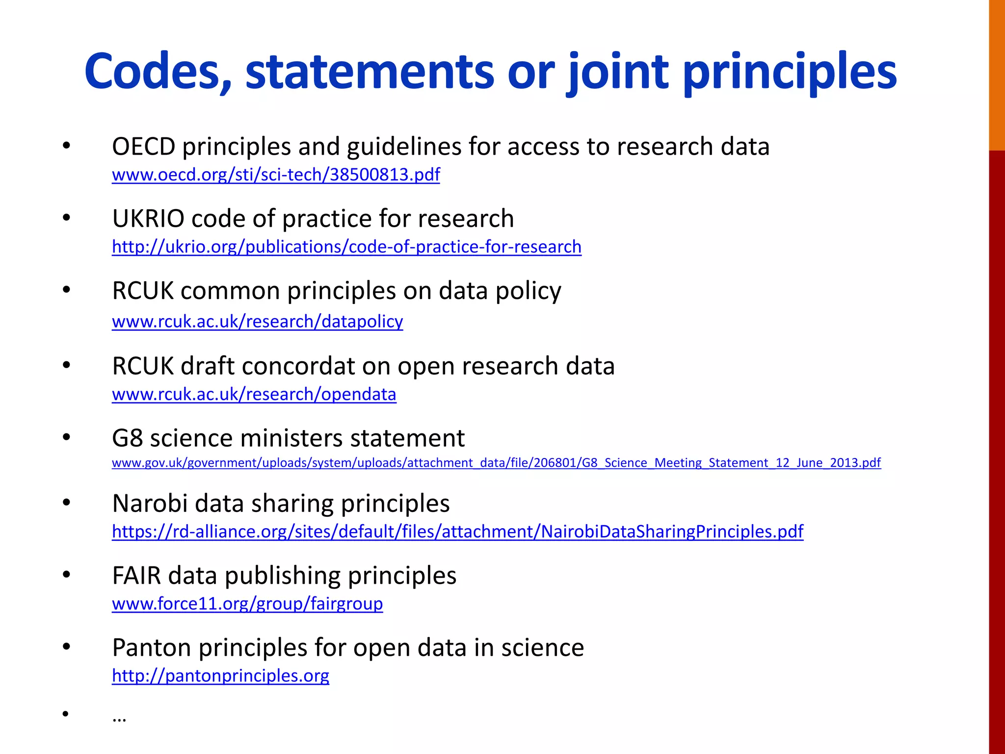 Codes, statements or joint principles
• OECD principles and guidelines for access to research data
www.oecd.org/sti/sci-tech/38500813.pdf
• UKRIO code of practice for research
http://ukrio.org/publications/code-of-practice-for-research
• RCUK common principles on data policy
www.rcuk.ac.uk/research/datapolicy
• RCUK draft concordat on open research data
www.rcuk.ac.uk/research/opendata
• G8 science ministers statement
www.gov.uk/government/uploads/system/uploads/attachment_data/file/206801/G8_Science_Meeting_Statement_12_June_2013.pdf
• Narobi data sharing principles
https://rd-alliance.org/sites/default/files/attachment/NairobiDataSharingPrinciples.pdf
• FAIR data publishing principles
www.force11.org/group/fairgroup
• Panton principles for open data in science
http://pantonprinciples.org
• …
 