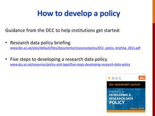 How to develop a policy
Guidance from the DCC to help institutions get started:
• Research data policy briefing
www.dcc.ac.uk/sites/default/files/documents/resource/policy/DCC_policy_briefing_2011.pdf
• Five steps to developing a research data policy
www.dcc.ac.uk/resources/policy-and-legal/five-steps-developing-research-data-policy
 