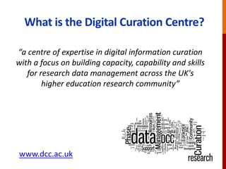 What is the Digital Curation Centre?
“a centre of expertise in digital information curation
with a focus on building capacity, capability and skills
for research data management across the UK's
higher education research community”
www.dcc.ac.uk
 