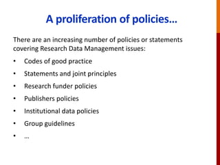 A proliferation of policies…
There are an increasing number of policies or statements
covering Research Data Management issues:
• Codes of good practice
• Statements and joint principles
• Research funder policies
• Publishers policies
• Institutional data policies
• Group guidelines
• …
 