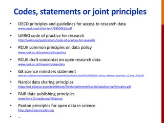 Codes, statements or joint principles
• OECD principles and guidelines for access to research data
www.oecd.org/sti/sci-tech/38500813.pdf
• UKRIO code of practice for research
http://ukrio.org/publications/code-of-practice-for-research
• RCUK common principles on data policy
www.rcuk.ac.uk/research/datapolicy
• RCUK draft concordat on open research data
www.rcuk.ac.uk/research/opendata
• G8 science ministers statement
www.gov.uk/government/uploads/system/uploads/attachment_data/file/206801/G8_Science_Meeting_Statement_12_June_2013.pdf
• Narobi data sharing principles
https://rd-alliance.org/sites/default/files/attachment/NairobiDataSharingPrinciples.pdf
• FAIR data publishing principles
www.force11.org/group/fairgroup
• Panton principles for open data in science
http://pantonprinciples.org
• …
 