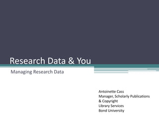 Research Data & You
Managing Research Data
Antoinette Cass
Manager, Scholarly Publications
& Copyright
Library Services
Bond University
 