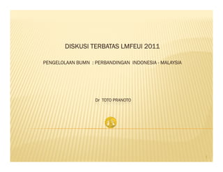 DISKUSI TERBATAS LMFEUI 2011
PENGELOLAAN BUMN : PERBANDINGAN INDONESIA - MALAYSIA
Dr TOTO PRANOTO
1
 