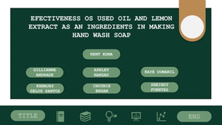 TITLE END
EFECTIVENESS OS USED OIL AND LEMON
EXTRACT AS AN INGREDIENTS IN MAKING
HAND WASH SOAP
KENT EDMA
GILLIANNE
ANDRADE
ASHLEY
HANGAD
KAYE DUMANIL
KHEMJAY
DELOS SANTOS
SHEINDY
FUENTES
CHOUBIE
ENSAN
 