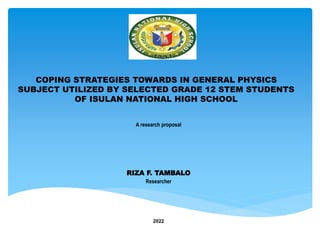 COPING STRATEGIES TOWARDS IN GENERAL PHYSICS
SUBJECT UTILIZED BY SELECTED GRADE 12 STEM STUDENTS
OF ISULAN NATIONAL HIGH SCHOOL
A research proposal
RIZA F. TAMBALO
Researcher
2022
 