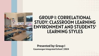 GROUP 1: CORRELATIONAL
STUDY: CLASSROOM LEARNING
ENVIRONMENT AND STUDENTS'
LEARNING STYLES
Presented by: Group 1
Casamongan Integrated School | 2024
 