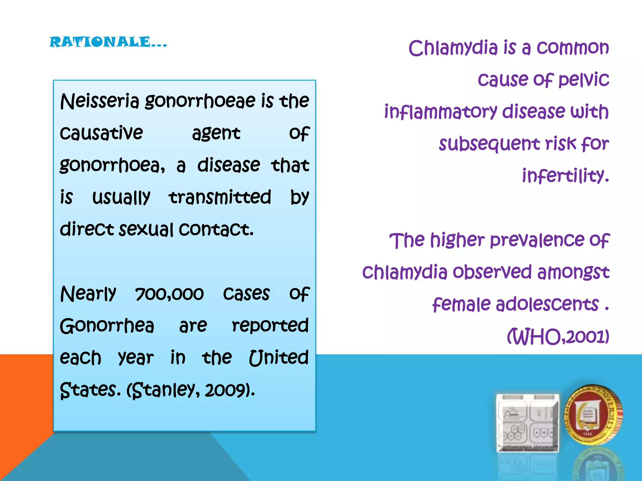 Neisseria gonorrhoeae is the
causative agent of
gonorrhoea, a disease that
is usually transmitted by
direct sexual contact.
Nearly 700,000 cases of
Gonorrhea are reported
each year in the United
States. (Stanley, 2009).
Chlamydia is a common
cause of pelvic
inflammatory disease with
subsequent risk for
infertility.
The higher prevalence of
chlamydia observed amongst
female adolescents .
(WHO,2001)
RATIONALE…
 
