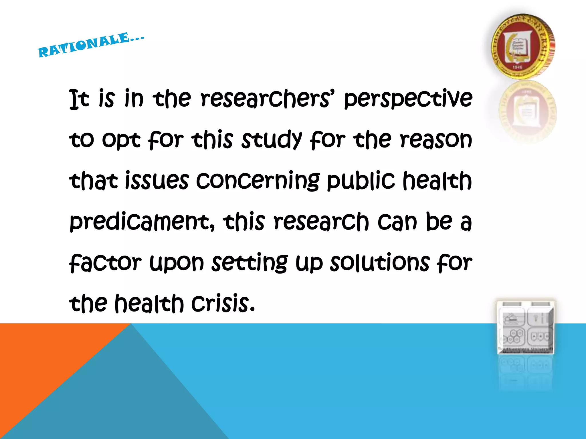 It is in the researchers’ perspective
to opt for this study for the reason
that issues concerning public health
predicament, this research can be a
factor upon setting up solutions for
the health crisis.
 