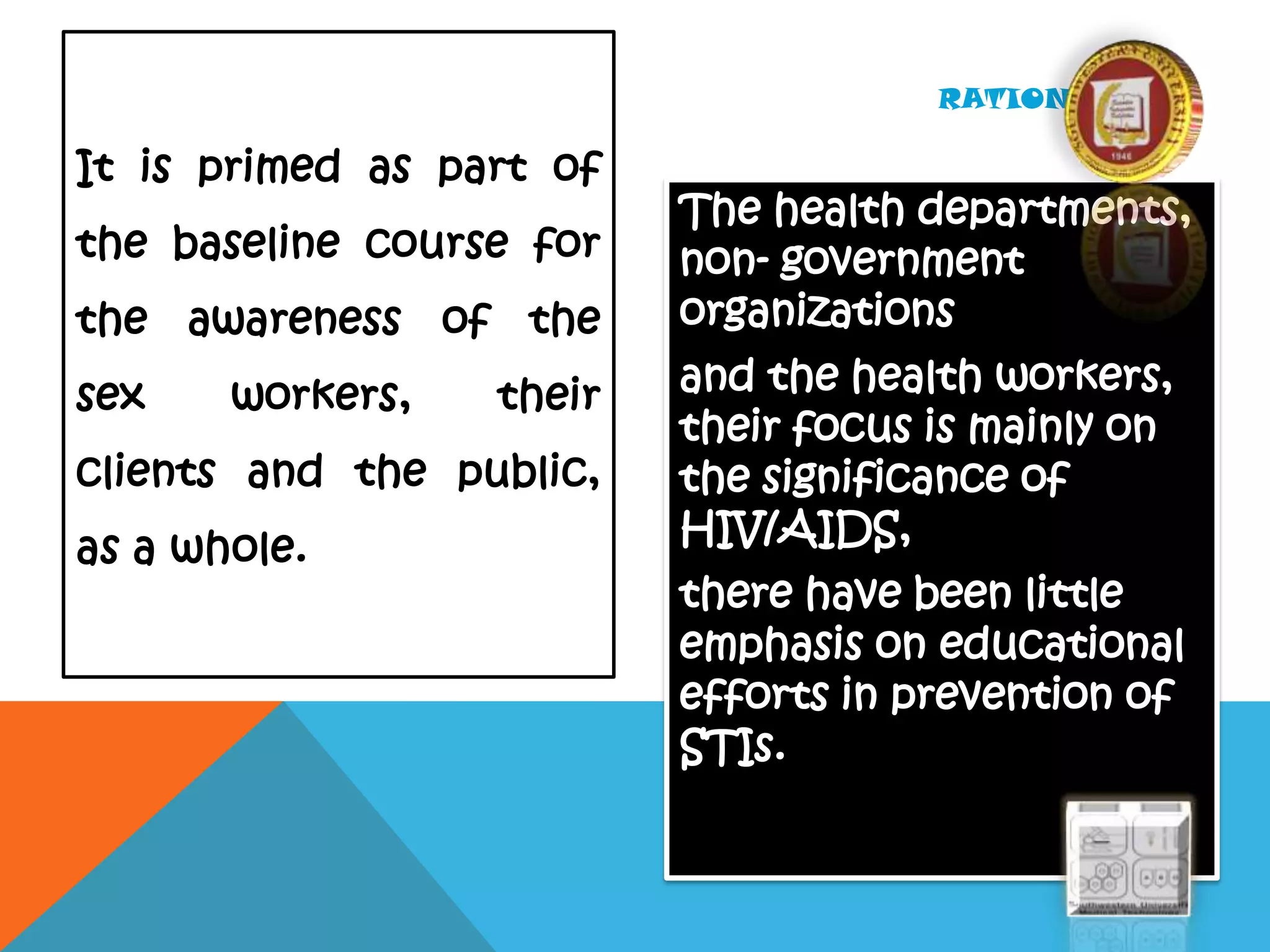 The health departments,
non- government
organizations
and the health workers,
their focus is mainly on
the significance of
HIV/AIDS,
there have been little
emphasis on educational
efforts in prevention of
STIs.
RATIONALE…
It is primed as part of
the baseline course for
the awareness of the
sex workers, their
clients and the public,
as a whole.
 