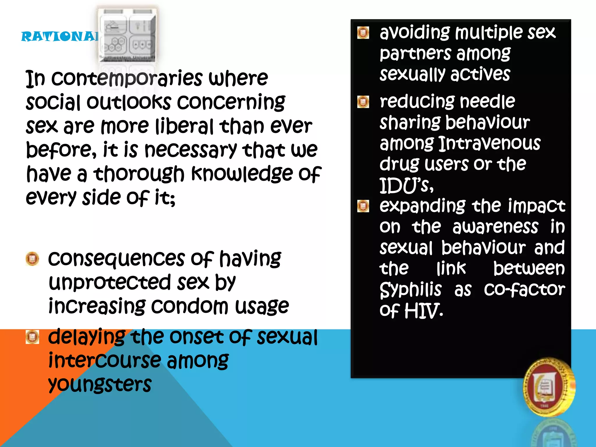 In contemporaries where
social outlooks concerning
sex are more liberal than ever
before, it is necessary that we
have a thorough knowledge of
every side of it;
consequences of having
unprotected sex by
increasing condom usage
delaying the onset of sexual
intercourse among
youngsters
avoiding multiple sex
partners among
sexually actives
reducing needle
sharing behaviour
among Intravenous
drug users or the
IDU’s,
expanding the impact
on the awareness in
sexual behaviour and
the link between
Syphilis as co-factor
of HIV.
RATIONALE…
 