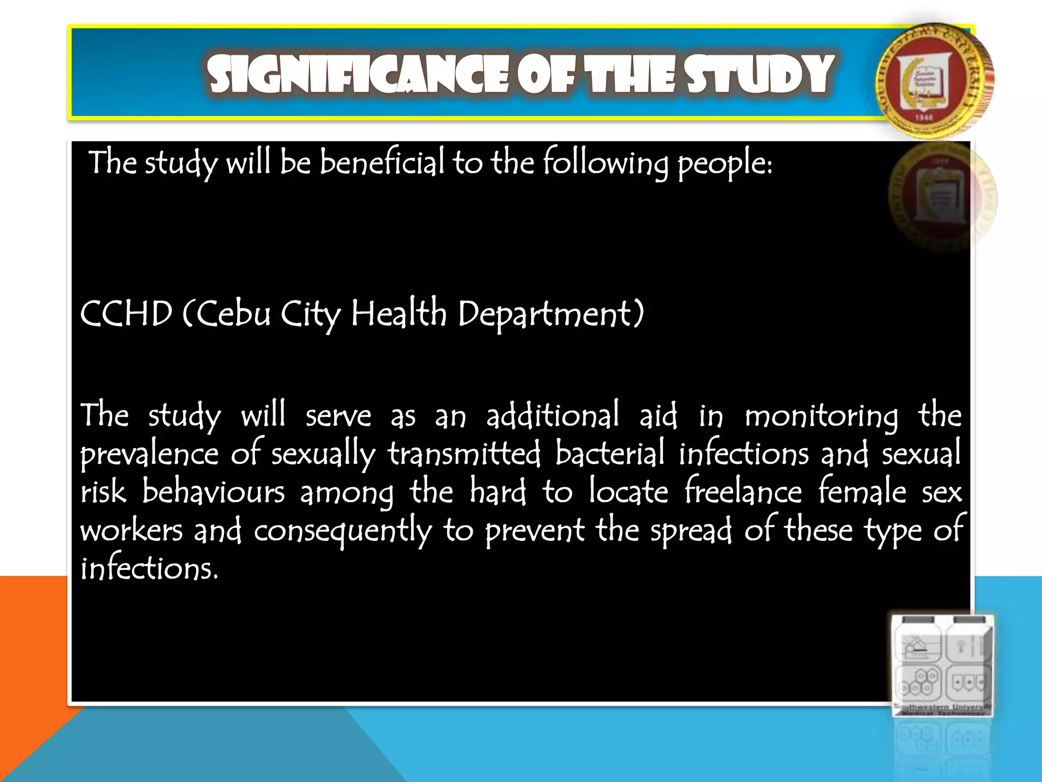 The study will be beneficial to the following people:
CCHD (Cebu City Health Department)
The study will serve as an additional aid in monitoring the
prevalence of sexually transmitted bacterial infections and sexual
risk behaviours among the hard to locate freelance female sex
workers and consequently to prevent the spread of these type of
infections.
 