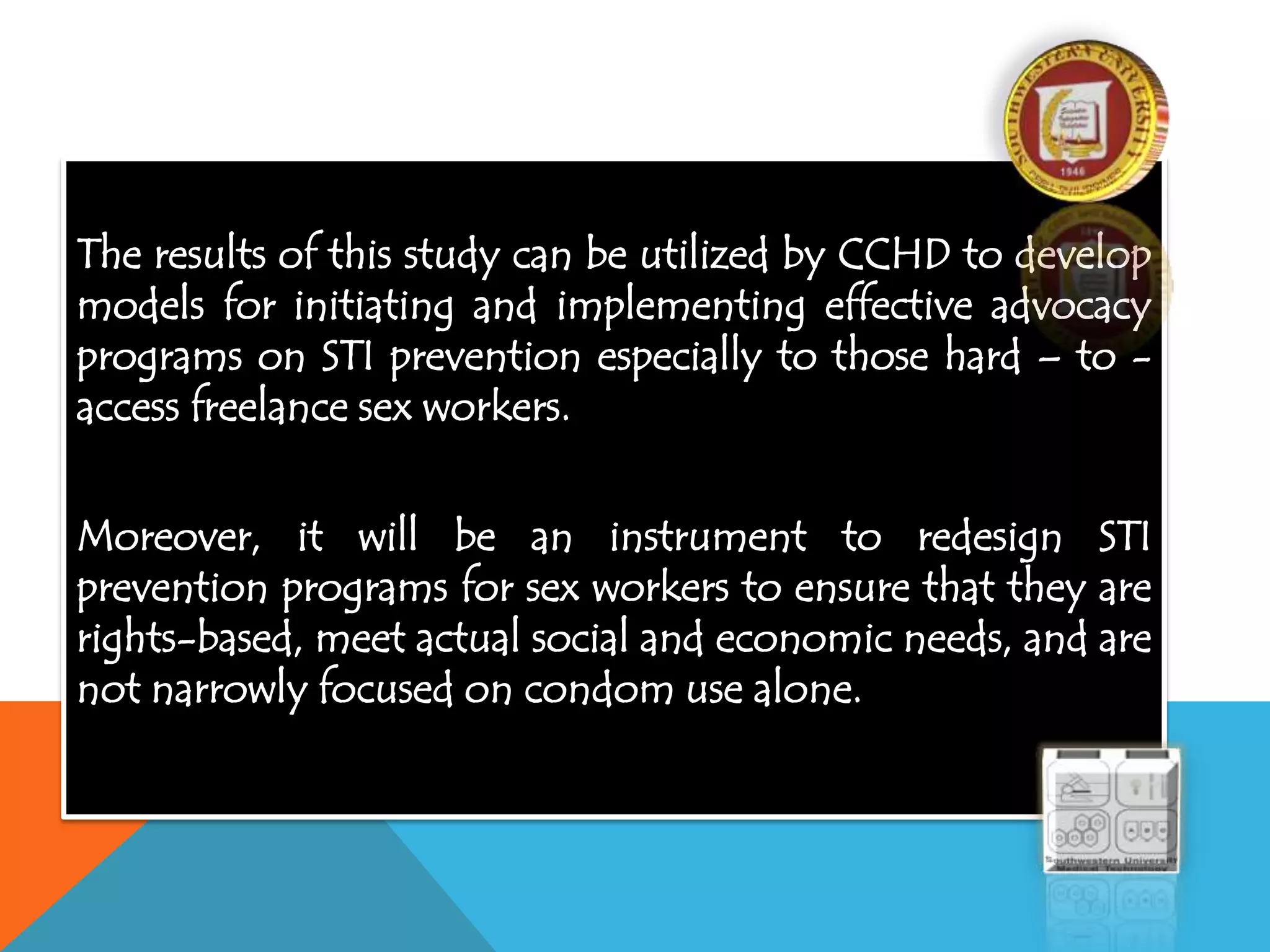 The results of this study can be utilized by CCHD to develop
models for initiating and implementing effective advocacy
programs on STI prevention especially to those hard – to -
access freelance sex workers.
Moreover, it will be an instrument to redesign STI
prevention programs for sex workers to ensure that they are
rights-based, meet actual social and economic needs, and are
not narrowly focused on condom use alone.
 