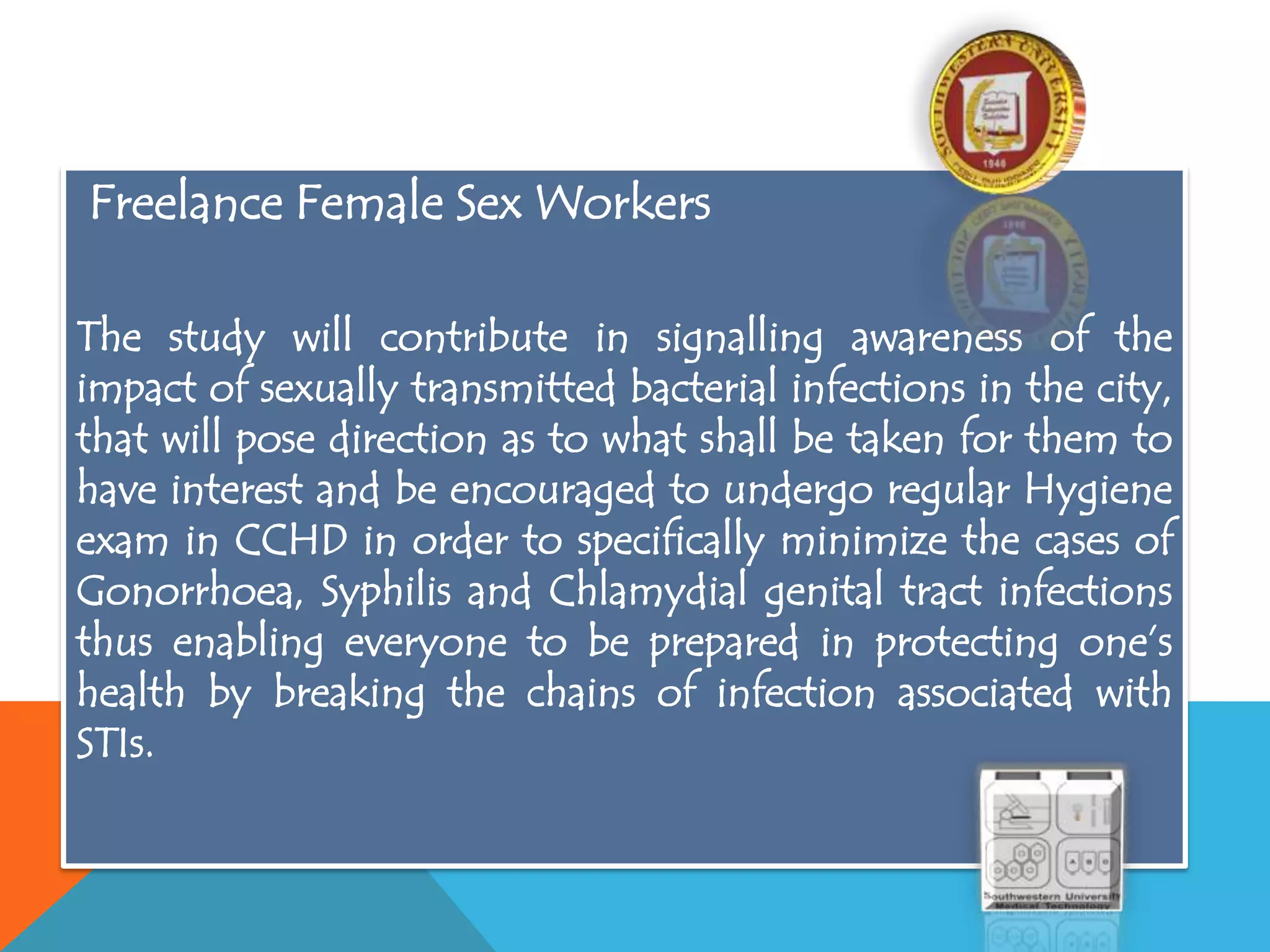 Freelance Female Sex Workers
The study will contribute in signalling awareness of the
impact of sexually transmitted bacterial infections in the city,
that will pose direction as to what shall be taken for them to
have interest and be encouraged to undergo regular Hygiene
exam in CCHD in order to specifically minimize the cases of
Gonorrhoea, Syphilis and Chlamydial genital tract infections
thus enabling everyone to be prepared in protecting one’s
health by breaking the chains of infection associated with
STIs.
 