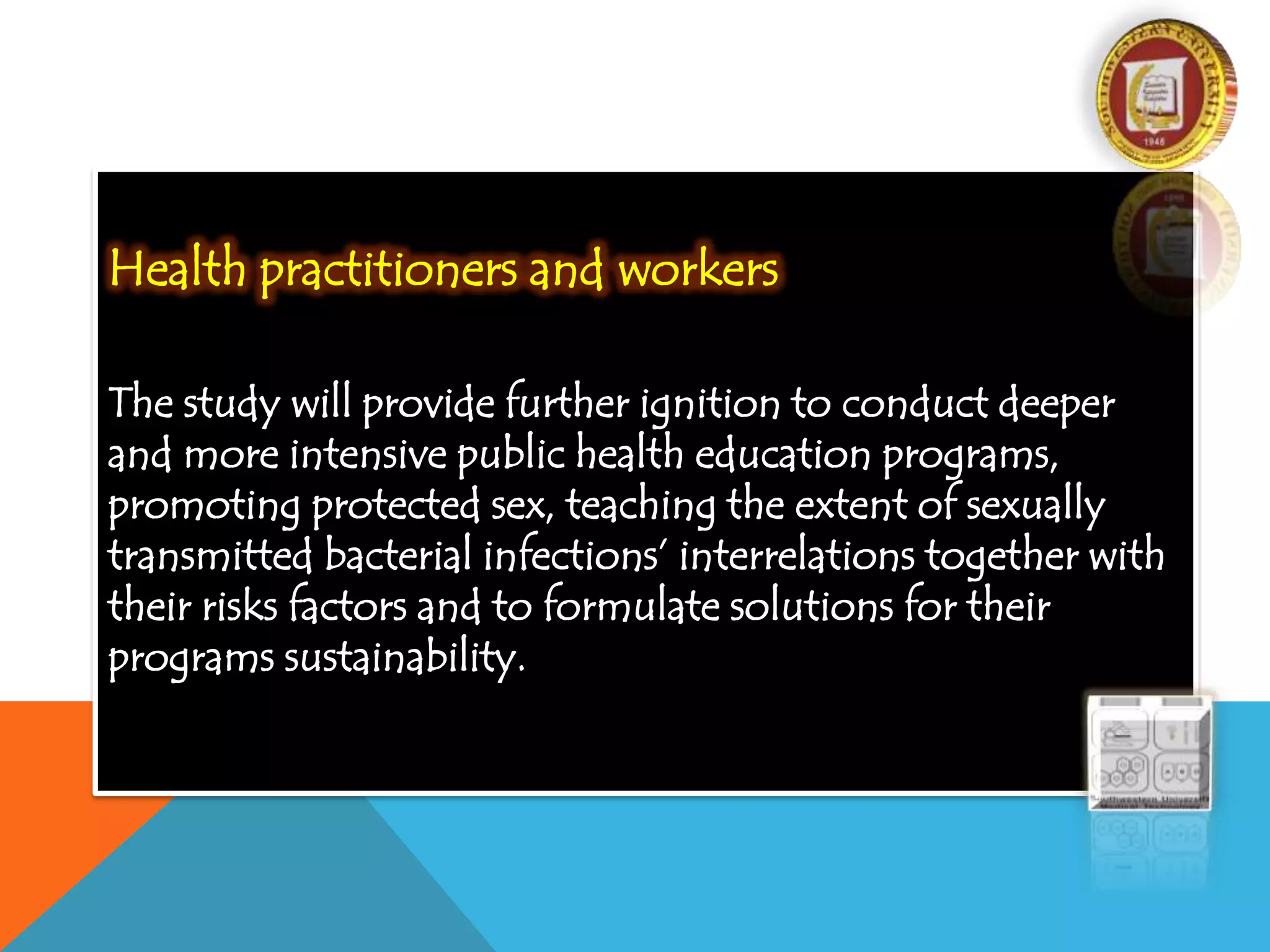 Health practitioners and workers
The study will provide further ignition to conduct deeper
and more intensive public health education programs,
promoting protected sex, teaching the extent of sexually
transmitted bacterial infections’ interrelations together with
their risks factors and to formulate solutions for their
programs sustainability.
 