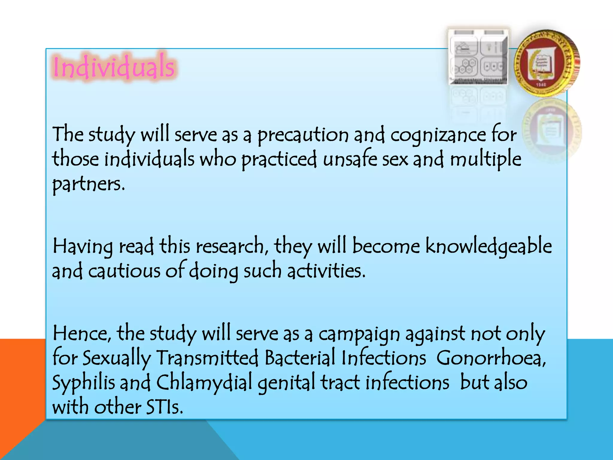 Individuals
The study will serve as a precaution and cognizance for
those individuals who practiced unsafe sex and multiple
partners.
Having read this research, they will become knowledgeable
and cautious of doing such activities.
Hence, the study will serve as a campaign against not only
for Sexually Transmitted Bacterial Infections Gonorrhoea,
Syphilis and Chlamydial genital tract infections but also
with other STIs.
 